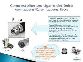 Rosca 
510 Ego 
Como você pode ver, a rosca 510 entra na 
parte superior interna da bateria, enquanto 
a rosca Ego é atarraxada na parte externa. 
A rosca 510 ainda é comum nos 
atomizadores por causa das baterias 510 e 
de alguns Mods que não permitem o 
encaixe ou o bom funcionamento dos que 
têm rosca Ego. 
Nas baterias Ego o tipo de rosca não influi 
em nada na atuação do ato/cartomizador. É 
só uma questão estética, que fica mais 
harmônica com a rosca Ego. 
DICA 
Existem adaptadores 
510/Ego e Ego/510 que 
resolvem os problemas 
estéticos ou de 
funcionamento em baterias 
e mods 
 