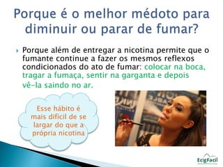  Porque além de entregar a nicotina permite que o 
fumante continue a fazer os mesmos reflexos 
condicionados do ato de fumar: colocar na boca, 
tragar a fumaça, sentir na garganta e depois 
vê-la saindo no ar. 
Esse hábito é 
mais difícil de se 
largar do que a 
própria nicotina 
 