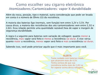 Além da rosca, posição, tipo e material, outra consideração que pode ser levada 
em conta é o número de Ohms (Ω) da resistência. 
A maioria das baterias Ego (normais, sem função) tem entre 3,2V e 3,5V. Por 
causa disso, a maioria das resistências dos ato/cartomizadores vem entre 2,3Ω e 
2,6Ω. Essa relação permite uma quantidade razoável/boa de vapor e margem de 
segurança/durabilidade. 
A regra é a seguinte para baterias sem variação de voltagem: quanto menor a 
resistência, mais vapor será feito e menos a resistência vai durar. E vice-versa: 
quanto maior a resistência, menos vapor será feito e mais a resistência vai durar. 
Sabendo isso, você pode priorizar aquilo que é mais importante para você. 
ALERTA 
Tome cuidado com baterias/mods 
que alcancem mais de 4,5V. 
Tenha certeza de que sua 
resistência tenha mais de 2,4Ω se 
for vaporar acima dessa voltagem. 
 