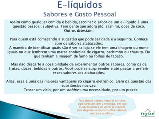 Assim como qualquer comida e bebida, escolher o sabor de um e-líquido é uma 
questão pessoal, subjetiva. Tem gente que adora jiló, sashimi, doce de coco. 
Outros detestam. 
Para quem está começando a sugestão que pode ser dada é a seguinte. Comece 
com os sabores atabacados. 
A maneira de identificar quais são é ver na loja se ele tem uma imagem ou nome 
iguais ou que lembrem uma marca conhecida de cigarro, cachimbo ou charuto. Ou 
que tenham a imagem de fumo ou folhas de tabaco. 
Mas não descarte a possibilidade de experimentar outros sabores, como os de 
frutas, doces, bebidas e outros. Você pode se surpreender e até passar a preferir 
esses sabores aos atabacados. 
Aliás, essa é uma das maiores vantagens do cigarro eletrônico, além da questão das 
substâncias nocivas: 
- Trocar um vício, por um hobbie; uma necessidade, por um prazer. 
Para alguns vapers, vaporar se torna 
algo parecido com a enologia, em que 
os apreciadores de vinho se reúnem 
para degustar e discutir sobre sabores, 
marcas e produtos. 
 