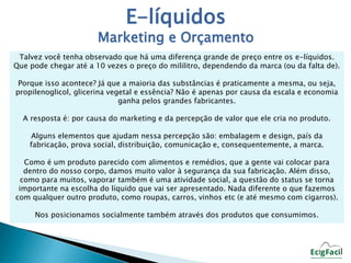 E-líquidos 
Marketing e Orçamento 
Talvez você tenha observado que há uma diferença grande de preço entre os e-líquidos. 
Que pode chegar até a 10 vezes o preço do mililitro, dependendo da marca (ou da falta de). 
Porque isso acontece? Já que a maioria das substâncias é praticamente a mesma, ou seja, 
propilenoglicol, glicerina vegetal e essência? Não é apenas por causa da escala e economia 
ganha pelos grandes fabricantes. 
A resposta é: por causa do marketing e da percepção de valor que ele cria no produto. 
Alguns elementos que ajudam nessa percepção são: embalagem e design, país da 
fabricação, prova social, distribuição, comunicação e, consequentemente, a marca. 
Como é um produto parecido com alimentos e remédios, que a gente vai colocar para 
dentro do nosso corpo, damos muito valor à segurança da sua fabricação. Além disso, 
como para muitos, vaporar também é uma atividade social, a questão do status se torna 
importante na escolha do líquido que vai ser apresentado. Nada diferente o que fazemos 
com qualquer outro produto, como roupas, carros, vinhos etc (e até mesmo com cigarros). 
Nos posicionamos socialmente também através dos produtos que consumimos. 
 