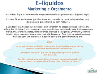 E-líquidos 
Marketing e Orçamento 
Mas o fato é que há no mercado um pouco de tudo e algumas coisas fogem à regra. 
Existem fábricas chinesas que têm um ótimo controle de qualidade e vendem seus 
líquidos a um preço baixo ou bem razoável. 
E vendedores americanos e europeus que compram no atacado dessas fábricas (na 
melhor das hipóteses) e fazem um excelente marketing, embalando esse líquido com sua 
marca, misturando sabores, dando nomes exóticos e categorias “premium”, criando 
bonitos sites, promovendo em redes sociais, blogs etc. Com isso, se posicionam no 
mercado com um diferencial e podem cobrar um preço bem mais alto. 
DICAS 
Na hora de escolher um líquido pense no que é mais importante para você no 
momento: praticidade, experimentação, economia etc. 
Geralmente, os líquidos que têm um preço médio possuem o melhor 
custo-benefício. 
Considere separar uma parte do seu orçamento para experimentação: de 
marcas, sabores e equipamentos. É a parte mais divertida de vaporar. 
 