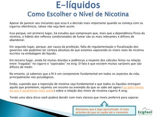 E-líquidos 
Como Escolher o Nível de Nicotina 
Apesar de parecer aos iniciantes que essa é a decisão mais importante quando se começa com os 
cigarros eletrônicos, talvez não seja bem assim. 
Isso porque, em primeiro lugar, há estudos que comprovam que, mais que a dependência física da 
nicotina, o hábito dos reflexos condicionados de fumar são os mais relevantes e difíceis de 
abandonar. 
Em segundo lugar, porque, por causa da proibição, falta de regulamentação e fiscalização dos 
governos não podemos ter certeza absoluta de que estamos vaporando os níveis reais de nicotina 
escritos na embalagem do líquido. 
Em terceiro lugar, ainda há muitas dúvidas e polêmicas a respeito dos cálculos feitos na relação 
entre “tragadas” no cigarro e “vaporadas” no ecig. O fato é que existem muitas variáveis que são 
difíceis de medir. 
No entanto, já sabemos que a fé é um componente fundamental em todos os aspectos da vida, 
principalmente nos psicológicos. 
Então, supondo que a reposição de nicotina seja fundamental e que todos os líquidos entregam 
aquilo que prometem, vejamos um resumo ou exemplo do que se sabe até agora ( ou pelo menos 
do que é atualmente mais aceito) sobre a relação dos níveis de nicotina cigarro X ecig. 
Tendo uma ideia disso você poderá decidir com mais clareza que níveis preferirá para vaporar. 
Alertamos que é algo aproximado. O mais 
próximo do que se supõe até o momento 
 