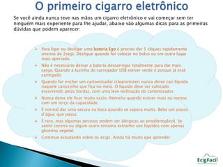 O primeiro cigarro eletrônico 
Se você ainda nunca teve nas mãos um cigarro eletrônico e vai começar sem ter 
ninguém mais experiente para lhe ajudar, abaixo vão algumas dicas para as primeiras 
dúvidas que podem aparecer: 
 Para ligar ou desligar uma bateria Ego é preciso dar 5 cliques rapidamente 
(menos de 2seg). Desligue quando for colocar no bolso ou em outro lugar 
mais apertado. 
 Não é necessário deixar a bateria descarregar totalmente para dar mais 
carga. Quando a luzinha do carregador USB estiver verde é porque já está 
carregado. 
 Quando for encher um cartomizador (clearomizer) nunca deixe cair líquido 
naquele canozinho que fica no meio. O líquido deve ser colocado 
escorrendo pelas bordas, com uma leve inclinação do cartomizador. 
 Nunca deixe ele ficar muito vazio. Reencha quando estiver mais ou menos 
com um terço da capacidade. 
 É normal dar uma secura na boca quando se vapora muito. Beba um pouco 
d’água que passa. 
 É raro, mas algumas pessoas podem ser alérgicas ao propilenoglicol. Se 
sentir coceira ou algum outro sintoma estranho use líquidos com apenas 
glicerina vegetal. 
 Continue estudando sobre os ecigs. Ainda há muito que aprender. 
