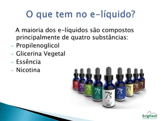A maioria dos e-líquidos são compostos 
principalmente de quatro substâncias: 
• Propilenoglicol 
• Glicerina Vegetal 
• Essência 
• Nicotina 
 