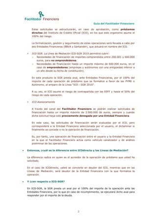 Guía del Facilitador Financiero

        Estas solicitudes se estructurarán, en caso de aprobación, como préstamos
        directos del Instituto de Crédito Oficial (ICO), en los que este organismo asume el
        100% del riesgo.

        La formalización, gestión y seguimiento de estas operaciones será llevada a cabo por
        dos Entidades Financieras (BBVA y Santander), que actuará en nombre del ICO.

       ICO SGR. La Línea de Mediación ICO-SGR 2010 permitirá cubrir:
        o Necesidades de financiación de importes comprendidos entre 200.001 y 600.000
           euros, para no emprendedores.
        o Necesidades de financiación hasta un importe máximo de 600.000 euros, en el
           caso de emprendedores (empresas y autónomos con una antigüedad inferior a
           un año desde su fecha de constitución).

        En este producto la SGR presta aval, ante Entidades Financieras, por el 100% del
        importe de cada operación de préstamo que se formalice a favor de las PYME o
        Autónomo, al amparo de la Línea “ICO - SGR 2010”.

        A su vez, el ICO asume el riesgo de contrapartida con las EEFF y hasta el 50% del
        riesgo de cada operación.

       ICO Asesoramiento

        A través del canal del Facilitador Financiero se podrán realizar solicitudes de
        financiación hasta un importe máximo de 2.000.000 de euros, siempre y cuando
        dicha solicitud haya sido previamente denegada por una Entidad Financiera.

        En este caso, las solicitudes de financiación serán evaluadas por el ICO, pero
        corresponderá a la Entidad Financiera seleccionada por el usuario, el dictaminar si
        finalmente se concede o no la operación de financiación.

        Es, por tanto, una operación de financiación entre el usuario y la Entidad Financiera
        en la que el Facilitador Financiero actúa como vehículo canalizador y de análisis
        preliminar de las operaciones.

   Entonces, ¿cuál es la diferencia entre ICOdirecto y las Líneas de Mediación?

    La diferencia radica en quien es el acreedor de la operación de préstamo que usted ha
    solicitado.

    En el caso de ICOdirecto, usted se convierte en deudor del ICO, mientras que en las
    Líneas de Mediación, será deudor de la Entidad Financiera con la que formaliza la
    operación.

   Y ¿con respecto a ICO-SGR?

    En ICO-SGR, la SGR presta un aval por el 100% del importe de la operación ante las
    Entidades Financiera, por lo que en caso de incumplimiento, se ejecutará dicho aval para
    responder por el importe de la deuda.




                                              2
 