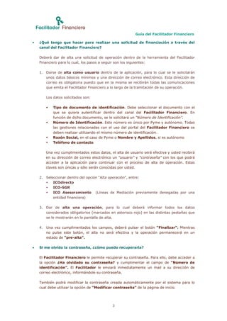 Guía del Facilitador Financiero

   ¿Qué tengo que hacer para realizar una solicitud de financiación a través del
    canal del Facilitador Financiero?

    Deberá dar de alta una solicitud de operación dentro de la herramienta del Facilitador
    Financiero para lo cual, los pasos a seguir son los siguientes:

    1. Darse de alta como usuario dentro de la aplicación, para lo cual se le solicitarán
       unos datos básicos mínimos y una dirección de correo electrónico. Esta dirección de
       correo es obligatoria puesto que en la misma se recibirán todas las comunicaciones
       que emita el Facilitador Financiero a lo largo de la tramitación de su operación.

       Los datos solicitados son:

          Tipo de documento de identificación. Debe seleccionar el documento con el
           que se quiera autentificar dentro del canal del Facilitador Financiero. En
           función de dicho documento, se le solicitará un “Número de Identificación”.
          Número de Identificación. Este número es único por Pyme y autónomo. Todas
           las gestiones relacionadas con el uso del portal del Facilitador Financiero se
           deben realizar utilizando el mismo número de identificación.
          Razón Social, en el caso de Pyme o Nombre y Apellidos, si es autónomo
          Teléfono de contacto

       Una vez cumplimentados estos datos, el alta de usuario será efectiva y usted recibirá
       en su dirección de correo electrónico un “usuario” y “contraseña” con los que podrá
       acceder a la aplicación para continuar con el proceso de alta de operación. Estas
       claves son únicas y sólo serán conocidas por usted.

    2. Seleccionar dentro del opción “Alta operación”, entre:
          ICOdirecto
          ICO-SGR
          ICO Asesoramiento (Líneas de Mediación previamente denegadas por una
           entidad financiera)

    3. Dar de alta una operación, para lo cual deberá informar todos los datos
       considerados obligatorios (marcados en asterisco rojo) en las distintas pestañas que
       se le mostrarán en la pantalla de alta.

    4. Una vez cumplimentados los campos, deberá pulsar el botón “Finalizar”. Mientras
       no pulse este botón, el alta no será efectiva y la operación permanecerá en un
       estado de “pre-alta”.

   Si me olvido la contraseña, ¿cómo puedo recuperarla?

    El Facilitador Financiero le permite recuperar su contraseña. Para ello, debe acceder a
    la opción ¿Ha olvidado su contraseña? y cumplimentar el campo de “Número de
    identificación”. El Facilitador le enviará inmediatamente un mail a su dirección de
    correo electrónico, informándole su contraseña.

    También podrá modificar la contraseña creada automáticamente por el sistema para lo
    cual debe utilizar la opción de “Modificar contraseña” de la página de inicio.




                                             3
 