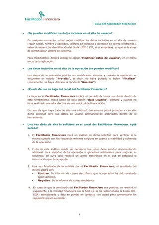 Guía del Facilitador Financiero


   ¿Se pueden modificar los datos incluidos en el alta de usuario?

    En cualquier momento, usted podrá modificar los datos incluidos en el alta de usuario
    (razón social, nombre y apellidos, teléfono de contacto o dirección de correo electrónico),
    salvo el número de identificación del titular (NIF ó CIF, si es empresa), ya que es la clave
    de identificación dentro del sistema.

    Para modificarlos, deberá utilizar la opción “Modificar datos de usuario”, en el menú
    inicio de la aplicación.

   Los datos incluidos en el alta de la operación ¿se pueden modificar?

    Los datos de la operación podrán ser modificados siempre y cuando la operación se
    encuentre en estado “Pre-alta”, es decir, no haya pulsado el botón “Finalizar”
    (únicamente, se haya utilizado la opción de “Guardar”).

   ¿Puedo darme de baja del canal del Facilitador Financiero?

    La baja en el Facilitador Financiero implica el borrado de todos sus datos dentro de
    esta herramienta. Podrá darse de baja (botón “Baja Usuario”) siempre y cuando no
    haya realizado una alta efectiva de una solicitud de financiación.

    En caso de que haya dado de alta una solicitud, únicamente podrá proceder a cancelar
    dicha solicitud pero sus datos de usuario permanecerán archivados dentro de la
    herramienta.

   Una vez dada de alta la solicitud en el canal del Facilitador Financiero, ¿qué
    sucede?

    1. El Facilitador Financiero hará un análisis de dicha solicitud para verificar si la
       misma cumple con los requisitos mínimos exigidos en cuanto a viabilidad y solvencia
       de la operación.

    2. Fruto de este análisis puede ser necesario que usted deba aportar documentación
       adicional para soportar dicha operación o garantías adicionales para mejorar su
       solvencia, en cuyo caso recibirá un correo electrónico en el que se detallará la
       información que debe aportar.

    3. Una vez finalizado dicho análisis por el Facilitador Financiero, el resultado del
       mismo podrá ser:
          Positivo. Se informa vía correo electrónico que la operación ha sido evaluada
           positivamente.
          Negativo. Se le informa vía correo electrónico.

    4. En caso de que la conclusión del Facilitador Financiero sea positiva, se remitirá el
       expediente a la Entidad Financiera o a la SGR (si se ha seleccionado la Línea ICO-
       SGR) seleccionada y ésta se pondrá en contacto con usted para comunicarle los
       siguientes pasos a realizar.




                                               4
 