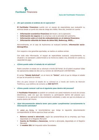 Guía del Facilitador Financiero




   ¿En qué consiste el análisis de mi operación?

    El Facilitador Financiero cuenta con un equipo de especialistas que evaluarán su
    solicitud desde un punto de vista de riesgo de crédito. Para ello, tendrán en cuenta:

       Información   económico-financiera del titular y de la operación;
       Información   de negocio de la empresa o de la actividad del autónomo;
       Información   sobre el nivel de endeudamiento en el sistema financiero;
       Información   obtenida de bases de datos RAI, Badexcug, SNID,…

    Adicionalmente, en el caso de Autónomos se evaluará también, información socio-
    demográfica.

    Con respecto a las garantías aportadas, se realiza un análisis similar.

    Con toda esta información, el equipo de especialistas evaluará, conjuntamente, su
    situación y la operación y determinará si la misma es viable o no, teniendo en cuenta su
    capacidad de pago.

   ¿Cómo puedo saber el estado de mi solicitud?

    Podrá consultar el estado de su solicitud a través del Portal. En él podrá visualizar todas
    las operaciones dadas de alta con su número de identificación (CIF/NIF/NIE).

    El campo “Estado Solicitud”, en el menú de “Inicio”, será el que le indique el estado
    en que se encuentra la misma.

    Otra vía para conocer el estado de su solicitud es a través del Centro de Atención
    Telefónica, cuyo teléfono de contacto es 900 567777.

   ¿Cómo puedo conocer cuál es el siguiente paso dentro del proceso?

    El Facilitador Financiero se podrán en contacto con usted mediante el envío de correos
    electrónicos, cada vez que sea necesaria su participación dentro del proceso (p.e.
    incorporar en su operación la documentación solicitada) o cada vez que se produzca un
    avance dentro del mismo.

   ¿Qué documentación debería tener para poder cumplimentar correctamente la
    información solicitada?

    Si usted es Pyme, le recomendamos que                 tenga   la   siguiente   documentación
    correspondiente al último ejercicio fiscal cerrado:

       Balance normal o abreviado, según las características de su empresa, que haya
        depositado en el Registro Mercantil
       Cuenta de Pérdidas y Ganancias, normal o abreviada, depositada en el Registro
        Mercantil
       El modelo 201 del Impuesto sobre Sociedades.




                                               5
 