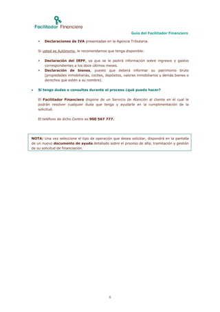 Guía del Facilitador Financiero

       Declaraciones de IVA presentadas en la Agencia Tributaria.

    Si usted es Autónomo, le recomendamos que tenga disponible:

       Declaración del IRPF, ya que se le pedirá información sobre ingresos y gastos
        correspondientes a los doce últimos meses.
       Declaración de bienes, puesto que deberá informar su patrimonio bruto
        (propiedades inmobiliarias, coches, depósitos, valores inmobiliarios y demás bienes o
        derechos que estén a su nombre).

   Si tengo dudas o consultas durante el proceso ¿qué puedo hacer?

    El Facilitador Financiero dispone de un Servicio de Atención al cliente en el cual le
    podrán resolver cualquier duda que tenga y ayudarle en la cumplimentación de la
    solicitud.

    El teléfono de dicho Centro es 900 567 777.




NOTA: Una vez seleccione el tipo de operación que desea solicitar, dispondrá en la pantalla
de un nuevo documento de ayuda detallado sobre el proceso de alta, tramitación y gestión
de su solicitud de financiación.




                                             6
 