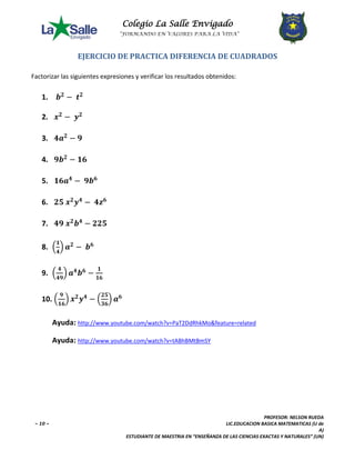 Colegio La Salle Envigado 
“FORMANDO EN VALORES PARA LA VIDA” 
PROFESOR: NELSON RUEDA 
~ 10 ~ LIC.EDUCACION BASICA MATEMATICAS (U de 
A) 
ESTUDIANTE DE MAESTRIA EN “ENSEÑANZA DE LAS CIENCIAS EXACTAS Y NATURALES” (UN) 
EJERCICIO DE PRACTICA DIFERENCIA DE CUADRADOS 
Factorizar las siguientes expresiones y verificar los resultados obtenidos: 
1. 풃ퟐ − 풕ퟐ 
2. 풙ퟐ − 풚ퟐ 
3. ퟒ풂ퟐ − ퟗ 
4. ퟗ풃ퟐ − ퟏퟔ 
5. ퟏퟔ풂ퟒ − ퟗ풃ퟔ 
6. ퟐퟓ 풙ퟐ풚ퟒ − ퟒ풛ퟔ 
7. ퟒퟗ 풙ퟐ풃ퟒ − ퟐퟐퟓ 
8. ቀퟏ 
ퟒቁ 풂ퟐ − 풃ퟔ 
9. ቀ ퟒ 
ퟒퟗቁ 풂ퟒ풃ퟔ − ퟏ 
ퟏퟔ 
10. ቀ ퟗ 
ퟏퟔቁ 풙ퟐ풚ퟒ − ቀퟐퟓ 
ퟑퟔቁ 풂ퟔ 
Ayuda: http://www.youtube.com/watch?v=PaT2DdRhkMo&feature=related 
Ayuda: http://www.youtube.com/watch?v=tABhBMtBmSY 
Factorizar 4a2 − 9 
49x2b4 − 225 
14 
49 
 