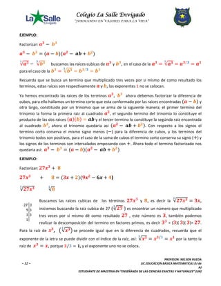 Colegio La Salle Envigado 
“FORMANDO EN VALORES PARA LA VIDA” 
PROFESOR: NELSON RUEDA 
~ 12 ~ LIC.EDUCACION BASICA MATEMATICAS (U de 
A) 
ESTUDIANTE DE MAESTRIA EN “ENSEÑANZA DE LAS CIENCIAS EXACTAS Y NATURALES” (UN) 
EJEMPLO: 
Factorizar: 풂ퟑ − 풃ퟑ 
풂ퟑ − 풃ퟑ = (풂 − 풃)(풂ퟐ − 풂풃 + 풃ퟐ) 
ퟑ√풂ퟑ − ퟑ√풃ퟑ buscamos las raices cubicas de 풂ퟑ y 풃ퟑ, en el caso de la 풂ퟑ = ퟑ√풂ퟑ = 풂ퟑ⁄ퟑ = 풂ퟏ 
para el caso de la 풃ퟑ = ퟑ√풃ퟑ = 풃ퟑ⁄ퟑ = 풃ퟏ 
Recuerda que se busca un termino que multiplicado tres veces por si mismo de como resultado los 
terminos, estas raices son respectivamente 풂 y 풃, los exponentes 1 no se colocan. 
Ya hemos encontrado las raices de los terminos 풂ퟑ, 풃ퟑ ahora debemos factorizar la diferencia de 
cubos, para ello hallamos un termino corto que esta conformado por las raices encontradas (풂 − 풃) y 
otro largo, constituido por un trinomio que se arma de la siguiente manera; el primer termino del 
trinomio la forma la primera raiz al cuadrado 풂ퟐ, el segundo termino del trinomio lo constituye el 
producto de las dos raices (풂)(풃) = 풂풃 y el tercer termino lo constituye la segúnda raiz encontrada 
al cuadrado 풃ퟐ, ahora el trinomio quedaria asi (풂ퟐ − 풂풃 + 풃ퟐ). Con respecto a los signos el 
termino corto corserva el mismo signo menos (−) para la diferencia de cubos, y los terminos del 
trinomio todos son positivos, para el caso de la suma de cubos el termino corto conserva su signo (+) y 
los signos de los terminos son intercalados empezando con +. Ahora todo el termino factorizado nos 
quedaria así: 풂ퟑ − 풃ퟑ = (풂 − 풃)(풂ퟐ − 풂풃 + 풃ퟐ) 
EJEMPLO: 
Factorizar: ퟐퟕ풙ퟑ + ퟖ 
ퟐퟕ풙ퟑ + ퟖ = (ퟑ풙 + ퟐ)(ퟗ풙ퟐ − ퟔ풙 + ퟒ) 
ퟑ√ퟐퟕ풙ퟑ √ퟖ ퟑ 
Buscamos las raíces cubicas de los términos ퟐퟕ풙ퟑ y ퟖ, es decir la ퟑ√ퟐퟕ풙ퟑ = ퟑ풙, 
iniciemos buscando la raíz cubica de 27 (√ퟐퟕ ퟑ ) es encontrar un número que multiplicado 
tres veces por sí mismo dé como resultado ퟐퟕ , este número es ퟑ, también podemos 
realizar la descomposición del termino en factores primos, es decir ퟑퟑ = (ퟑ)( ퟑ)( ퟑ)= ퟐퟕ. 
Para la raíz de 풙ퟑ, ൫ퟑ√풙ퟑ൯ se procede igual que en la diferencia de cuadrados, recuerda que el 
exponente de la letra se puede dividir con el índice de la raíz, así: ퟑ√풙ퟑ = 풙ퟑ⁄ퟑ = 풙ퟏ por la tanto la 
raíz de 풙ퟑ = 풙, porque ퟑ⁄ퟑ = ퟏ, y el exponente uno no se coloca. 
 