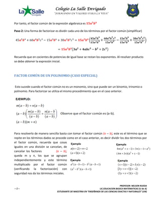 Colegio La Salle Envigado 
“FORMANDO EN VALORES PARA LA VIDA” 
PROFESOR: NELSON RUEDA 
~ 5 ~ LIC.EDUCACION BASICA MATEMATICAS (U de A) 
ESTUDIANTE DE MAESTRIA EN “ENSEÑANZA DE LAS CIENCIAS EXACTAS Y NATURALES” (UN) 
Por tanto, el factor común de la expresión algebraica es ퟏퟓ풂ퟑ풃ퟒ 
Paso 2: Una forma de factorizar es dividir cada uno de los términos por el factor común (simplificar) 
45풂5풃4 + 60풂4풃5푐3 − 15풂3풃6 + 30풂3풃4푐5 = ퟏퟓ풂ퟑ풃ퟒ ൬ퟒퟓ풂ퟓ풃ퟒ 
ퟏퟓ풂ퟑ풃ퟒ + ퟔퟎ풂ퟒ풃ퟓ풄ퟑ 
ퟏퟓ풂ퟑ풃ퟒ − ퟏퟓ풂ퟑ풃ퟔ 
ퟏퟓ풂ퟑ풃ퟒ + ퟑퟎ풂ퟑ풃ퟒ풄ퟓ 
ퟏퟓ풂ퟑ풃ퟒ ൰ 
= ퟏퟓ풂ퟑ풃ퟒ൫ퟑ풂ퟐ + ퟒ풂풃풄ퟑ − 풃ퟐ + ퟐ풄ퟓ൯ 
Recuerda que en cocientes de potencias de igual base se restan los exponentes. Al resolver producto 
se debe obtener la expresión inicial. 
FACTOR COMÚN DE UN POLINOMIO (CASO ESPECIAL) 
Esto sucede cuando el factor común no es un monomio, sino que puede ser un binomio, trinomio o 
polinomio. Para factorizar se utiliza el mismo procedimiento que en el caso anterior. 
Para resolverlo de manera sencilla basta con tomar el factor común (a − b), este es el término que se 
repite en los términos dados se procede como en el caso anterior, es decir dividir los dos términos por 
el factor común, recuerda que cosas 
iguales en una división se cancelan, de 
cancelar los factores (a − b), 
queda m y n, los que se agrupan 
independientemente y este término 
multiplicado por el factor común 
(verificando la factorización) con 
seguridad nos da los términos iniciales. 
 