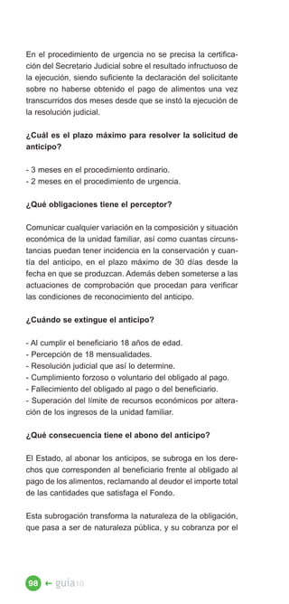 En el procedimiento de urgencia no se precisa la certifica­
ción del Secretario Judicial sobre el resultado infructuoso de
la ejecución, siendo suficiente la declaración del solicitante
sobre no haberse obtenido el pago de alimentos una vez
transcurridos dos meses desde que se instó la ejecución de
la resolución judicial.

¿Cuál es el plazo máximo para resolver la solicitud de
anticipo?

- 3 meses en el procedimiento ordinario.
- 2 meses en el procedimiento de urgencia.

¿Qué obligaciones tiene el perceptor?

Comunicar cualquier variación en la composición y situación
económica de la unidad familiar, así como cuantas circuns­
tancias puedan tener incidencia en la conservación y cuan­
tía del anticipo, en el plazo máximo de 30 días desde la
fecha en que se produzcan. Además deben someterse a las
actuaciones de comprobación que procedan para verificar
las condiciones de reconocimiento del anticipo.

¿Cuándo se extingue el anticipo?

- Al cumplir el beneficiario 18 años de edad.
- Percepción de 18 mensualidades.
- Resolución judicial que así lo determine.
- Cumplimiento forzoso o voluntario del obligado al pago.
- Fallecimiento del obligado al pago o del beneficiario.
- Superación del límite de recursos económicos por altera­
ción de los ingresos de la unidad familiar.

¿Qué consecuencia tiene el abono del anticipo?

El Estado, al abonar los anticipos, se subroga en los dere­
chos que corresponden al beneficiario frente al obligado al
pago de los alimentos, reclamando al deudor el importe total
de las cantidades que satisfaga el Fondo.

Esta subrogación transforma la naturaleza de la obligación,
que pasa a ser de naturaleza pública, y su cobranza por el




98 �    guía10
 