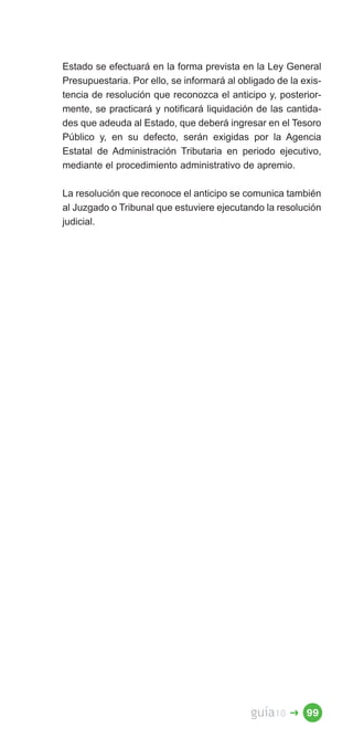 Estado se efectuará en la forma prevista en la Ley General
Presupuestaria. Por ello, se informará al obligado de la exis­
tencia de resolución que reconozca el anticipo y, posterior­
mente, se practicará y notificará liquidación de las cantida­
des que adeuda al Estado, que deberá ingresar en el Tesoro
Público y, en su defecto, serán exigidas por la Agencia
Estatal de Administración Tributaria en periodo ejecutivo,
mediante el procedimiento administrativo de apremio.

La resolución que reconoce el anticipo se comunica también
al Juzgado o Tribunal que estuviere ejecutando la resolución
judicial.




                                             guía10   � 99
 