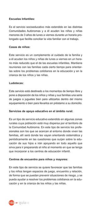Escuelas Infantiles:

Es el servicio socioeducativo más extendido en las distintas
Comunidades Autónomas y a él acuden los niños y niñas
menores de 3 años de lunes a viernes durante un horario pro­
longado que facilita conciliar la vida familiar con el trabajo.

Casas de niños:

Este servicio es un complemento al cuidado de la familia y
a él acuden los niños y niñas de lunes a viernes en un hora­
rio más reducido que el de las escuelas infantiles. Mantiene
reuniones con las familias cada cierto tiempo para orientar­
las sobre los problemas cotidianos en la educación y en la
crianza de los niños y las niñas.

Ludotecas:

Este servicio está destinado a los momentos de tiempo libre y
pone a disposición de los niños y niñas y sus familias una serie
de juegos o juguetes bien para utilizarlos dentro del mismo
equipamiento o bien para llevarlos en préstamo a su domicilio.

Servicios de apoyo educativo en el ámbito rural:

Es un tipo de servicio educativo extendido en algunas zonas
rurales cuya población está muy dispersa por el territorio de
la Comunidad Autónoma. En este tipo de servicio los profe­
sionales son los que se acercan al entorno donde viven las
familias, allí será donde les vayan orientando sistemática y
periódicamente en las cuestiones que surjan sobre la edu­
cación de sus hijos e irán apoyando en todo aquello que
sirva para ir preparando al niño al momento en que se tenga
que incorporar a los centros de educación infantil.

Centros de encuentro para niños y mayores:

En este tipo de servicio se quiere favorecer que las familias
y los niños tengan espacios de juego, encuentro y relación,
de forma que se puedan prevenir situaciones de riesgo, y se
pueda ayudar a resolver los problemas cotidianos en la edu­
cación y en la crianza de los niños y las niñas.




102 �   guía10
 