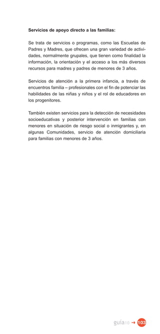 Servicios de apoyo directo a las familias:

Se trata de servicios o programas, como las Escuelas de
Padres y Madres, que ofrecen una gran variedad de activi­
dades, normalmente grupales, que tienen como finalidad la
información, la orientación y el acceso a los más diversos
recursos para madres y padres de menores de 3 años.

Servicios de atención a la primera infancia, a través de
encuentros familia – profesionales con el fin de potenciar las
habilidades de las niñas y niños y el rol de educadores en
los progenitores.

También existen servicios para la detección de necesidades
socioeducativas y posterior intervención en familias con
menores en situación de riesgo social o inmigrantes y, en
algunas Comunidades, servicio de atención domiciliaria
para familias con menores de 3 años.




                                             guía10   � 103
 