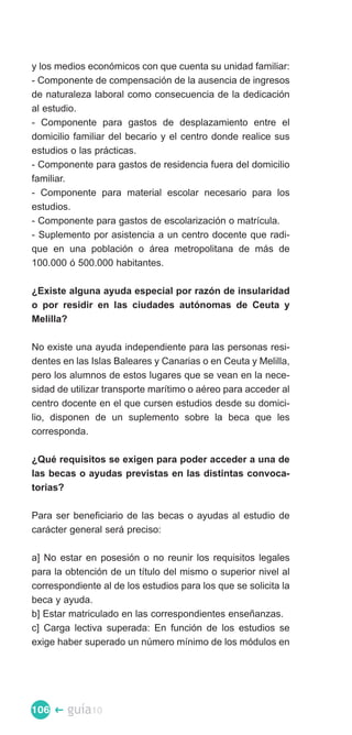 y los medios económicos con que cuenta su unidad familiar:
- Componente de compensación de la ausencia de ingresos
de naturaleza laboral como consecuencia de la dedicación
al estudio.
- Componente para gastos de desplazamiento entre el
domicilio familiar del becario y el centro donde realice sus
estudios o las prácticas.
- Componente para gastos de residencia fuera del domicilio
familiar.
- Componente para material escolar necesario para los
estudios.
- Componente para gastos de escolarización o matrícula.
- Suplemento por asistencia a un centro docente que radi­
que en una población o área metropolitana de más de
100.000 ó 500.000 habitantes.

¿Existe alguna ayuda especial por razón de insularidad
o por residir en las ciudades autónomas de Ceuta y
Melilla?

No existe una ayuda independiente para las personas resi­
dentes en las Islas Baleares y Canarias o en Ceuta y Melilla,
pero los alumnos de estos lugares que se vean en la nece­
sidad de utilizar transporte marítimo o aéreo para acceder al
centro docente en el que cursen estudios desde su domici­
lio, disponen de un suplemento sobre la beca que les
corresponda.

¿Qué requisitos se exigen para poder acceder a una de
las becas o ayudas previstas en las distintas convoca­
torias?

Para ser beneficiario de las becas o ayudas al estudio de
carácter general será preciso:

a] No estar en posesión o no reunir los requisitos legales
para la obtención de un título del mismo o superior nivel al
correspondiente al de los estudios para los que se solicita la
beca y ayuda.
b] Estar matriculado en las correspondientes enseñanzas.
c] Carga lectiva superada: En función de los estudios se
exige haber superado un número mínimo de los módulos en




106 �   guía10
 