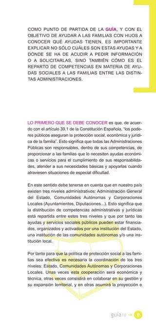 COMO PUNTO DE PARTIDA DE LA GUÍA, Y CON EL
OBJETIVO DE AYUDAR A LAS FAMILIAS CON HIJOS A
CONOCER QUÉ AYUDAS TIENEN, ES IMPORTANTE
EXPLICAR NO SÓLO CUÁLES SON ESTAS AYUDAS Y A
DÓNDE SE HA DE ACUDIR A PEDIR INFORMACIÓN
O A SOLICITARLAS, SINO TAMBIÉN CÓMO ES EL
REPARTO DE COMPETENCIAS EN MATERIA DE AYU­
DAS SOCIALES A LAS FAMILIAS ENTRE LAS DISTIN­
TAS ADMINISTRACIONES.




LO PRIMERO QUE SE DEBE CONOCER es que, de acuer­
do con el artículo 39.1 de la Constitución Española, “los pode­
res públicos aseguran la protección social, económica y jurídi­
ca de la familia”. Esto significa que todas las Administraciones
Públicas son responsables, dentro de sus competencias, de
proporcionar a las familias que lo necesiten ayudas económi­
cas o servicios para el cumplimiento de sus responsabilida­
des, atender a sus necesidades básicas y apoyarlas cuando
atraviesen situaciones de especial dificultad.

En este sentido debe tenerse en cuenta que en nuestro país
existen tres niveles administrativos: Administración General
del Estado, Comunidades Autónomas y Corporaciones
Locales (Ayuntamientos, Diputaciones...). Esto significa que
la distribución de competencias administrativas y jurídicas
está repartida entre estos tres niveles y que por tanto las
ayudas y servicios sociales públicos pueden estar financia­
dos, organizados y activados por una institución del Estado,
una institución de las comunidades autónomas y/o una ins­
titución local.

Por tanto para que la política de protección social a las fami­
lias sea efectiva es necesaria la coordinación de los tres
niveles: Estado, Comunidades Autónomas y Corporaciones
Locales. Unas veces esta cooperación será económica y
técnica, otras veces consistirá en colaborar en su gestión y
su expansión territorial, y en otras asumirá la proyección e




                                              guía10    �    9
 