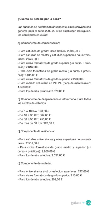 ¿Cuánto se percibe por la beca?

Las cuantías se determinan anualmente. En la convocatoria
general para el curso 2009-2010 se establecen las siguien­
tes cantidades en euros:

a] Componente de compensación:

- Para estudios de grado: Beca Salario: 2.800,00 €
- Para estudios de máster y estudios superiores no universi­
tarios: 2.525,00 €
- Para ciclos formativos de grado superior (un curso + prác­
ticas): 2.816,00 €
- Para ciclo formativos de grado medio (un curso + prácti­
cas): 2.405,00 €
- Para ciclos formativos de grado superior: 2.273,00 €
- Para módulo voluntario en P.C.P.I. (beca de mantenimien:
1.350,00 €
- Para los demás estudios: 2.020,00 €

b] Componente de desplazamiento interurbano. Para todos
los niveles de estudios:

-   De   5 a 10 Km: 190,00 €
-   De   10 a 30 Km: 382,00 €
-   De   30 a 50 Km: 755,00 €
-   De   más de 50 Km: 928,00 €

c] Componente de residencia:

- Para estudios universitarios y otros superiores no universi­
tarios: 2.531,00 €
- Para ciclos formativos de grado medio y superior (un
curso + prácticas): 2.969,00 €
- Para los demás estudios: 2.531,00 €

d] Componente de material:

- Para universitarios y otros estudios superiores: 242,00 €
- Para ciclos formativos de grado superior: 215,00 €
- Para los demás estudios: 202,00 €




                                             guía10   � 109
 
