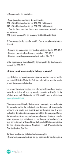 e] Suplemento de ciudades:

- Para becarios con beca de residencia:

202 € (población de más de 100.000 habitantes)

346 € (población de más de 500.000 habitantes).

- Demás becarios sin beca de residencia (estudios no

superiores):

202 euros (población de más de 100.000 habitantes).


f] Componente de escolarización (para estudios no supe­
riores):

- Centros no sostenidos con fondos públicos: hasta 575,00 €
- Centros municipales de otros estudios: 288,00 €
- Centros privados con concierto singular: 224,00 €

g] La ayuda para la realización del proyecto de fin de carre­
ra será de 538,00 €

¿Cómo y cuándo se solicita la beca o ayuda?

Las distintas convocatorias de becas y ayudas que se publi­
can en el Boletín Oficial del Estado determinan los plazos de
presentación de solicitudes.

La presentación se realiza por Internet rellenando el formu­
lario de solicitud al que se puede acceder a través de la
página web del Ministerio de Educación en la dirección
www.educacion.es

Si no posee certificado digital, será necesario que, además
de cumplimentar la solicitud por Internet, el interesado
imprima una copia que tendrá que ser firmada por él y por
todos los demás miembros computables de su unidad fami­
liar que deberá ser presentada en el centro docente donde
vaya a cursar sus estudios o en cualquiera de los lugares a
que se refiere el artículo 38 de la Ley de Régimen Jurídico
de las Administraciones Públicas y del Procedimiento
Administrativo Común.

Junto al modelo de solicitud deberá aportar:
- Documentos acreditativos, en su caso, de tener derecho a




110 �   guía10
 
