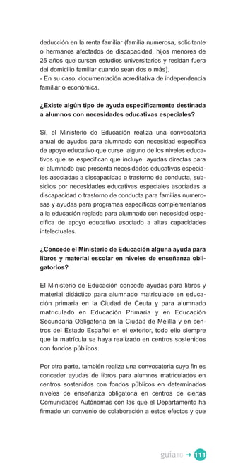deducción en la renta familiar (familia numerosa, solicitante
o hermanos afectados de discapacidad, hijos menores de
25 años que cursen estudios universitarios y residan fuera
del domicilio familiar cuando sean dos o más).
- En su caso, documentación acreditativa de independencia
familiar o económica.

¿Existe algún tipo de ayuda específicamente destinada
a alumnos con necesidades educativas especiales?

Sí, el Ministerio de Educación realiza una convocatoria
anual de ayudas para alumnado con necesidad específica
de apoyo educativo que curse alguno de los niveles educa­
tivos que se especifican que incluye ayudas directas para
el alumnado que presenta necesidades educativas especia­
les asociadas a discapacidad o trastorno de conducta, sub­
sidios por necesidades educativas especiales asociadas a
discapacidad o trastorno de conducta para familias numero­
sas y ayudas para programas específicos complementarios
a la educación reglada para alumnado con necesidad espe­
cífica de apoyo educativo asociado a altas capacidades
intelectuales.

¿Concede el Ministerio de Educación alguna ayuda para
libros y material escolar en niveles de enseñanza obli­
gatorios?

El Ministerio de Educación concede ayudas para libros y
material didáctico para alumnado matriculado en educa­
ción primaria en la Ciudad de Ceuta y para alumnado
matriculado en Educación Primaria y en Educación
Secundaria Obligatoria en la Ciudad de Melilla y en cen­
tros del Estado Español en el exterior, todo ello siempre
que la matrícula se haya realizado en centros sostenidos
con fondos públicos.

Por otra parte, también realiza una convocatoria cuyo fin es
conceder ayudas de libros para alumnos matriculados en
centros sostenidos con fondos públicos en determinados
niveles de enseñanza obligatoria en centros de ciertas
Comunidades Autónomas con las que el Departamento ha
firmado un convenio de colaboración a estos efectos y que




                                            guía10   � 111
 