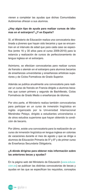 vienen a completar las ayudas que dichas Comunidades
Autónomas ofrecen a sus alumnos.

¿Hay algún tipo de ayuda para realizar cursos de idio­
mas en el extranjero? ¿Y en España?

Sí, el Ministerio de Educación realiza una convocatoria des­
tinada a jóvenes que hayan sido becarios y que se encuen­
tran en el intervalo de edad que para cada caso se especi­
fica (entre 16 y 30 años para el curso 2009-2010) para la
estancia y realización de cursos de perfeccionamiento de
lengua inglesa en el extranjero.

Asimismo, se efectúan convocatorias para realizar cursos
de francés o alemán en el extranjero para alumnos becarios
de enseñanzas universitarias y enseñanzas artísticas supe­
riores y de Ciclos Formativos de Grado Superior.

Además se publica anualmente una convocatoria para reali­
zar un curso de francés en Francia dirigido a alumnos beca­
rios que cursen primero y segundo de Bachillerato, Ciclos
Formativos de Grado Medio o enseñanzas de idiomas.

Por otra parte, el Ministerio realiza también convocatorias
para participar en un curso de inmersión lingüística en
inglés organizado por la Universidad Internacional
Menéndez Pelayo, dirigido a estudiantes universitarios o
de otros estudios superiores que hayan obtenido la condi­
ción de becario.

Por último, existe una convocatoria para la realización de un
curso de inmersión lingüística en lengua inglesa en colonias
de vacaciones durante el mes de agosto y que se dirige a
alumnos de Educación Primaria de 5º y 6º y de primer curso
de Enseñanza Secundaria Obligatoria.

¿A dónde dirigirse para obtener más información sobre
las anteriores becas y ayudas?

En la página web del Ministerio de Educación (www.educa­
cion.es) se publican las distintas convocatorias de becas y
ayudas en las que se especifican los requisitos, conceptos




112 �   guía10
 