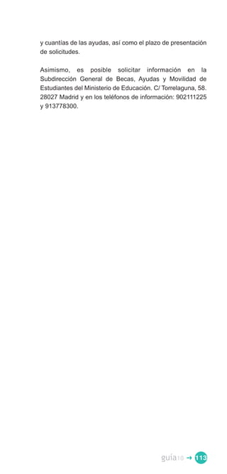 y cuantías de las ayudas, así como el plazo de presentación
de solicitudes.

Asimismo, es posible solicitar información en la
Subdirección General de Becas, Ayudas y Movilidad de
Estudiantes del Ministerio de Educación. C/ Torrelaguna, 58.
28027 Madrid y en los teléfonos de información: 902111225
y 913778300.




                                           guía10   � 113
 