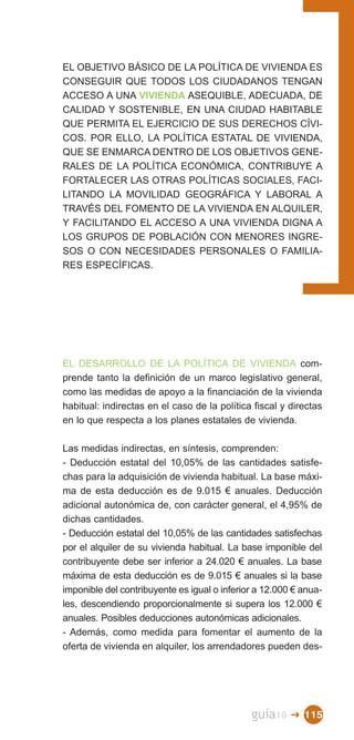 EL OBJETIVO BÁSICO DE LA POLÍTICA DE VIVIENDA ES
CONSEGUIR QUE TODOS LOS CIUDADANOS TENGAN
ACCESO A UNA VIVIENDA ASEQUIBLE, ADECUADA, DE
CALIDAD Y SOSTENIBLE, EN UNA CIUDAD HABITABLE
QUE PERMITA EL EJERCICIO DE SUS DERECHOS CÍVI­
COS. POR ELLO, LA POLÍTICA ESTATAL DE VIVIENDA,
QUE SE ENMARCA DENTRO DE LOS OBJETIVOS GENE­
RALES DE LA POLÍTICA ECONÓMICA, CONTRIBUYE A
FORTALECER LAS OTRAS POLÍTICAS SOCIALES, FACI­
LITANDO LA MOVILIDAD GEOGRÁFICA Y LABORAL A
TRAVÉS DEL FOMENTO DE LA VIVIENDA EN ALQUILER,
Y FACILITANDO EL ACCESO A UNA VIVIENDA DIGNA A
LOS GRUPOS DE POBLACIÓN CON MENORES INGRE­
SOS O CON NECESIDADES PERSONALES O FAMILIA­
RES ESPECÍFICAS.




EL DESARROLLO DE LA POLÍTICA DE VIVIENDA com­
prende tanto la definición de un marco legislativo general,
como las medidas de apoyo a la financiación de la vivienda
habitual: indirectas en el caso de la política fiscal y directas
en lo que respecta a los planes estatales de vivienda.

Las medidas indirectas, en síntesis, comprenden:
- Deducción estatal del 10,05% de las cantidades satisfe­
chas para la adquisición de vivienda habitual. La base máxi­
ma de esta deducción es de 9.015 € anuales. Deducción
adicional autonómica de, con carácter general, el 4,95% de
dichas cantidades.
- Deducción estatal del 10,05% de las cantidades satisfechas
por el alquiler de su vivienda habitual. La base imponible del
contribuyente debe ser inferior a 24.020 € anuales. La base
máxima de esta deducción es de 9.015 € anuales si la base
imponible del contribuyente es igual o inferior a 12.000 € anua­
les, descendiendo proporcionalmente si supera los 12.000 €
anuales. Posibles deducciones autonómicas adicionales.
- Además, como medida para fomentar el aumento de la
oferta de vivienda en alquiler, los arrendadores pueden des­




                                              guía10    � 115
 
