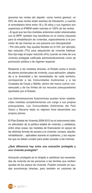 gravarse las rentas del alquiler: como norma general, un
50% de esas rentas están exentas de tributación; y cuando
el arrendatario tiene entre 18 y 35 años y sus ingresos son
superiores al IPREM están exentas el 100% de las rentas.
- Al igual que las tres medidas anteriores están relacionadas
con el IRPF, también hay beneficios en el mismo impuesto
para la rehabilitación de viviendas, especialmente si el pro­
motor de las mismas es una persona con discapacidad.
- Por otra parte, hay ayudas fiscales en el IVA: por ejemplo,
tipo reducido (7%) para adquisición de vivienda habitual.
Ese tipo baja al súper reducido (4%) cuando se trate de una
vivienda protegida calificada administrativamente como de
promoción pública o de régimen especial.

Respecto a las medidas directas, el Estado actúa a través
de planes plurianuales de vivienda, cuya aplicación, adapta­
da a la diversidad y las necesidades de cada territorio,
corresponde a las Comunidades Autónomas y a las
Ciudades de Ceuta y Melilla, dentro del marco común con­
sensuado y de los límites de los recursos presupuestarios
aportados por el Estado.

Las Administraciones Autonómicas pueden tener estable­
cidas medidas complementarias con cargo a sus propios
presupuestos. Las Comunidades Autónomas del País
Vasco y Navarra dado su régimen foral desarrollan sus
propios planes.

El Plan Estatal de Vivienda 2009-2012 es el instrumento bási­
co articulador de la política estatal de vivienda, y establece,
entre otras cosas, las medidas de financiación en apoyo de
las distintas formas de acceso a la vivienda: compra, alquiler,
rehabilitación... aplicables durante el cuatrienio, y los requisi­
tos que se deben cumplir para poder acceder a las mismas.

¿Qué diferencia hay entre una actuación protegida y
una vivienda protegida?

Actuación protegida es la dirigida a satisfacer las necesida­
des de vivienda de las personas o las familias que reciben
ayudas de los planes de vivienda. Pueden consistir en ayu­
das económicas directas, pero también en cesiones de




116 �    guía10
 