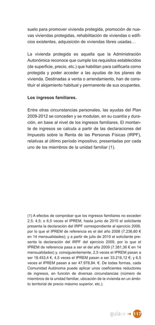 suelo para promover vivienda protegida, promoción de nue­
vas viviendas protegidas, rehabilitación de viviendas o edifi­
cios existentes, adquisición de viviendas libres usadas…

La vivienda protegida es aquella que la Administración
Autonómica reconoce que cumple los requisitos establecidos
(de superficie, precio, etc.) que habilitan para calificarla como
protegida y poder acceder a las ayudas de los planes de
vivienda. Destinadas a venta o arrendamiento, han de cons­
tituir el alojamiento habitual y permanente de sus ocupantes.

Los ingresos familiares.

Entre otras circunstancias personales, las ayudas del Plan
2009-2012 se conceden y se modulan, en su cuantía y dura­
ción, en base al nivel de los ingresos familiares. El montan­
te de ingresos se calcula a partir de las declaraciones del
Impuesto sobre la Renta de las Personas Físicas (IRPF),
relativas al último período impositivo, presentadas por cada
uno de los miembros de la unidad familiar (1).




(1) A efectos de comprobar que los ingresos familiares no exceden
2,5; 4,5; o 6,5 veces el IPREM, hasta junio de 2010 el solicitante
presenta la declaración del IRPF correspondiente al ejercicio 2008,
por lo que el IPREM de referencia es el del año 2008 (7.236,60 €
en 14 mensualidades); y a partir de julio de 2010 el solicitante pre­
senta la declaración del IRPF del ejercicio 2009, por lo que el
IPREM de referencia pasa a ser el del año 2009 (7.381,36 € en 14
mensualidades) y, consiguientemente, 2,5 veces el IPREM pasan a
ser 18.453,4 €, 4,5 veces el IPREM pasan a ser 33.216,12 €; y 6,5
veces el IPREM pasan a ser 47.978,84. €. De todas formas, cada
Comunidad Autónoma puede aplicar unos coeficientes reductores
de ingresos, en función de diversas circunstancias (número de
miembros de la unidad familiar, ubicación de la vivienda en un ámbi­
to territorial de precio máximo superior, etc.).




                                                  guía10    � 117
 