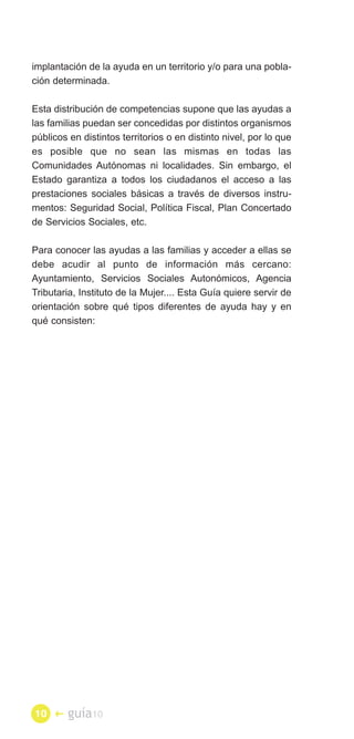 implantación de la ayuda en un territorio y/o para una pobla­
ción determinada.

Esta distribución de competencias supone que las ayudas a
las familias puedan ser concedidas por distintos organismos
públicos en distintos territorios o en distinto nivel, por lo que
es posible que no sean las mismas en todas las
Comunidades Autónomas ni localidades. Sin embargo, el
Estado garantiza a todos los ciudadanos el acceso a las
prestaciones sociales básicas a través de diversos instru­
mentos: Seguridad Social, Política Fiscal, Plan Concertado
de Servicios Sociales, etc.

Para conocer las ayudas a las familias y acceder a ellas se
debe acudir al punto de información más cercano:
Ayuntamiento, Servicios Sociales Autonómicos, Agencia
Tributaria, Instituto de la Mujer.... Esta Guía quiere servir de
orientación sobre qué tipos diferentes de ayuda hay y en
qué consisten:




10 �     guía10
 
