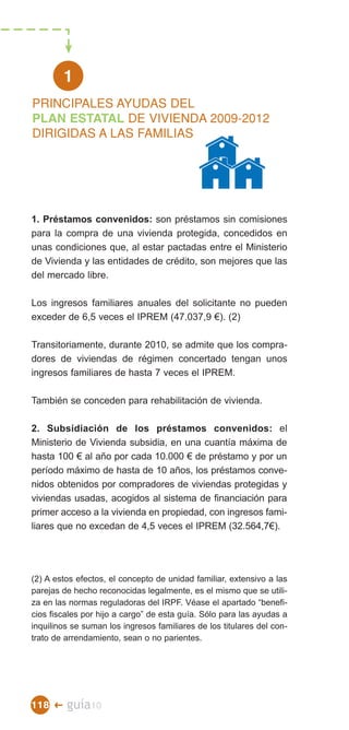 1

PLAN ESTATAL DE VIVIENDA 2009-2012
PRINCIPALES AYUDAS DEL

DIRIGIDAS A LAS FAMILIAS





1. Préstamos convenidos: son préstamos sin comisiones
para la compra de una vivienda protegida, concedidos en
unas condiciones que, al estar pactadas entre el Ministerio
de Vivienda y las entidades de crédito, son mejores que las
del mercado libre.

Los ingresos familiares anuales del solicitante no pueden
exceder de 6,5 veces el IPREM (47.037,9 €). (2)

Transitoriamente, durante 2010, se admite que los compra­
dores de viviendas de régimen concertado tengan unos
ingresos familiares de hasta 7 veces el IPREM.

También se conceden para rehabilitación de vivienda.

2. Subsidiación de los préstamos convenidos: el
Ministerio de Vivienda subsidia, en una cuantía máxima de
hasta 100 € al año por cada 10.000 € de préstamo y por un
período máximo de hasta de 10 años, los préstamos conve­
nidos obtenidos por compradores de viviendas protegidas y
viviendas usadas, acogidos al sistema de financiación para
primer acceso a la vivienda en propiedad, con ingresos fami­
liares que no excedan de 4,5 veces el IPREM (32.564,7€).




(2) A estos efectos, el concepto de unidad familiar, extensivo a las
parejas de hecho reconocidas legalmente, es el mismo que se utili­
za en las normas reguladoras del IRPF. Véase el apartado “benefi­
cios fiscales por hijo a cargo” de esta guía. Sólo para las ayudas a
inquilinos se suman los ingresos familiares de los titulares del con­
trato de arrendamiento, sean o no parientes.




118 �    guía10
 