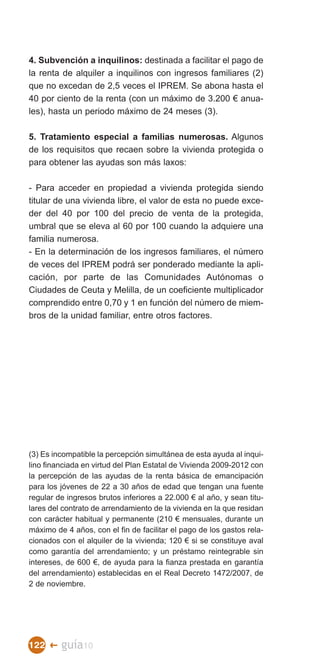 4. Subvención a inquilinos: destinada a facilitar el pago de
la renta de alquiler a inquilinos con ingresos familiares (2)
que no excedan de 2,5 veces el IPREM. Se abona hasta el
40 por ciento de la renta (con un máximo de 3.200 € anua­
les), hasta un periodo máximo de 24 meses (3).

5. Tratamiento especial a familias numerosas. Algunos
de los requisitos que recaen sobre la vivienda protegida o
para obtener las ayudas son más laxos:

- Para acceder en propiedad a vivienda protegida siendo
titular de una vivienda libre, el valor de esta no puede exce­
der del 40 por 100 del precio de venta de la protegida,
umbral que se eleva al 60 por 100 cuando la adquiere una
familia numerosa.
- En la determinación de los ingresos familiares, el número
de veces del IPREM podrá ser ponderado mediante la apli­
cación, por parte de las Comunidades Autónomas o
Ciudades de Ceuta y Melilla, de un coeficiente multiplicador
comprendido entre 0,70 y 1 en función del número de miem­
bros de la unidad familiar, entre otros factores.




(3) Es incompatible la percepción simultánea de esta ayuda al inqui­
lino financiada en virtud del Plan Estatal de Vivienda 2009-2012 con
la percepción de las ayudas de la renta básica de emancipación
para los jóvenes de 22 a 30 años de edad que tengan una fuente
regular de ingresos brutos inferiores a 22.000 € al año, y sean titu­
lares del contrato de arrendamiento de la vivienda en la que residan
con carácter habitual y permanente (210 € mensuales, durante un
máximo de 4 años, con el fin de facilitar el pago de los gastos rela­
cionados con el alquiler de la vivienda; 120 € si se constituye aval
como garantía del arrendamiento; y un préstamo reintegrable sin
intereses, de 600 €, de ayuda para la fianza prestada en garantía
del arrendamiento) establecidas en el Real Decreto 1472/2007, de
2 de noviembre.




122 �    guía10
 