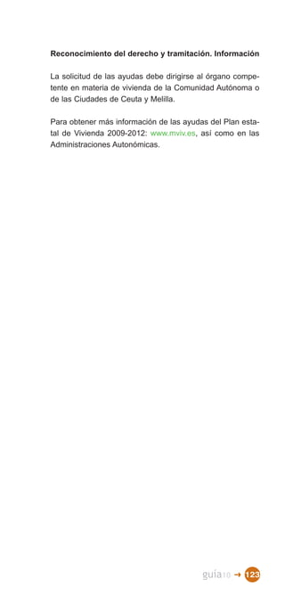 Reconocimiento del derecho y tramitación. Información

La solicitud de las ayudas debe dirigirse al órgano compe­
tente en materia de vivienda de la Comunidad Autónoma o
de las Ciudades de Ceuta y Melilla.

Para obtener más información de las ayudas del Plan esta­
tal de Vivienda 2009-2012: www.mviv.es, así como en las
Administraciones Autonómicas.




                                          guía10   � 123
 