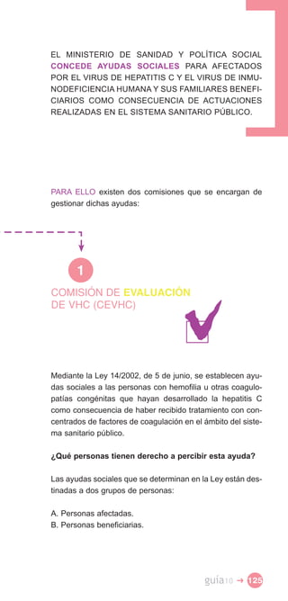 EL MINISTERIO DE SANIDAD Y POLÍTICA SOCIAL
CONCEDE AYUDAS SOCIALES PARA AFECTADOS
POR EL VIRUS DE HEPATITIS C Y EL VIRUS DE INMU­
NODEFICIENCIA HUMANA Y SUS FAMILIARES BENEFI­
CIARIOS COMO CONSECUENCIA DE ACTUACIONES
REALIZADAS EN EL SISTEMA SANITARIO PÚBLICO.




PARA ELLO existen dos comisiones que se encargan de
gestionar dichas ayudas:




       1
COMISIÓN DE EVALUACIÓN
DE VHC (CEVHC)




Mediante la Ley 14/2002, de 5 de junio, se establecen ayu­
das sociales a las personas con hemofilia u otras coagulo­
patías congénitas que hayan desarrollado la hepatitis C
como consecuencia de haber recibido tratamiento con con­
centrados de factores de coagulación en el ámbito del siste­
ma sanitario público.

¿Qué personas tienen derecho a percibir esta ayuda?

Las ayudas sociales que se determinan en la Ley están des­
tinadas a dos grupos de personas:

A. Personas afectadas.
B. Personas beneficiarias.




                                           guía10   � 125
 