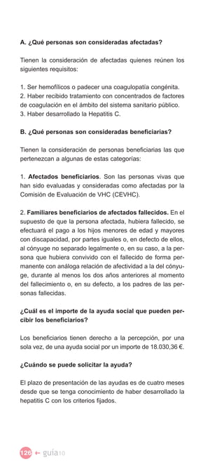 A. ¿Qué personas son consideradas afectadas?

Tienen la consideración de afectadas quienes reúnen los
siguientes requisitos:

1. Ser hemofílicos o padecer una coagulopatía congénita.
2. Haber recibido tratamiento con concentrados de factores
de coagulación en el ámbito del sistema sanitario público.
3. Haber desarrollado la Hepatitis C.

B. ¿Qué personas son consideradas beneficiarias?

Tienen la consideración de personas beneficiarias las que
pertenezcan a algunas de estas categorías:

1. Afectados beneficiarios. Son las personas vivas que
han sido evaluadas y consideradas como afectadas por la
Comisión de Evaluación de VHC (CEVHC).

2. Familiares beneficiarios de afectados fallecidos. En el
supuesto de que la persona afectada, hubiera fallecido, se
efectuará el pago a los hijos menores de edad y mayores
con discapacidad, por partes iguales o, en defecto de ellos,
al cónyuge no separado legalmente o, en su caso, a la per­
sona que hubiera convivido con el fallecido de forma per­
manente con análoga relación de afectividad a la del cónyu­
ge, durante al menos los dos años anteriores al momento
del fallecimiento o, en su defecto, a los padres de las per­
sonas fallecidas.

¿Cuál es el importe de la ayuda social que pueden per­
cibir los beneficiarios?

Los beneficiarios tienen derecho a la percepción, por una
sola vez, de una ayuda social por un importe de 18.030,36 €.

¿Cuándo se puede solicitar la ayuda?

El plazo de presentación de las ayudas es de cuatro meses
desde que se tenga conocimiento de haber desarrollado la
hepatitis C con los criterios fijados.




126 �   guía10
 