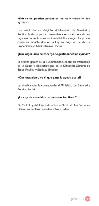 ¿Dónde se pueden presentar las solicitudes de las
ayudas?

Las solicitudes se dirigirán al Ministerio de Sanidad y
Política Social y podrán presentarse en cualquiera de los
registros de las Administraciones Públicas según los proce­
dimientos establecidos en la Ley de Régimen Jurídico y
Procedimiento Administrativo Común.

¿Qué organismo se encarga de gestionar estas ayudas?

El órgano gestor es la Subdirección General de Promoción
de la Salud y Epidemiología, de la Dirección General de
Salud Pública y Sanidad Exterior.

¿Qué organismo es el que paga la ayuda social?

La ayuda social le corresponde al Ministerio de Sanidad y
Política Social.

¿Las ayudas sociales tienen exención fiscal?

Sí. En la Ley del Impuesto sobre la Renta de las Personas
Físicas se declaran exentas estas ayudas.




                                          guía10   � 127
 