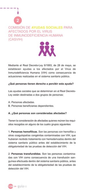 2
COMISIÓN DE AYUDAS SOCIALES PARA
AFECTADOS POR EL VIRUS
DE INMUNODEFICIENCIA HUMANA
(CASVIH)




Mediante el Real Decreto-Ley 9/1993, de 28 de mayo, se
establecen ayudas a los afectados por el Virus de
Inmunodeficiencia Humana (VIH) como consecuencia de
actuaciones realizadas en el sistema sanitario público.

¿Qué personas tienen derecho a percibir esta ayuda?

Las ayudas sociales que se determinan en el Real Decreto-
Ley están destinadas a dos grupos de personas:

A. Personas afectadas.
B. Personas beneficiarias dependientes.

A. ¿Qué personas son consideradas afectadas?

Tienen la consideración de afectadas quienes reúnen los requi­
sitos recogidos en alguno de los cuatro grupos siguientes:

1. Personas hemofílicas. Son las personas con hemofilia u
otras coagulopatías congénitas contaminadas con VIH, que
hubieran recibido tratamiento con hemoderivados dentro del
sistema sanitario público antes del establecimiento de la
obligatoriedad de las pruebas de detección del VIH.

2. Personas transfundidas. Son las personas contamina­
das con VIH como consecuencia de una transfusión san­
guínea efectuada dentro del sistema sanitario público, antes
del establecimiento de la obligatoriedad de las pruebas de
detección del VIH.




128 �   guía10
 