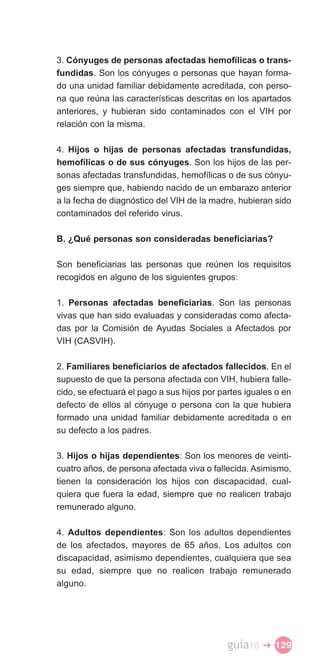 3. Cónyuges de personas afectadas hemofílicas o trans­
fundidas. Son los cónyuges o personas que hayan forma­
do una unidad familiar debidamente acreditada, con perso­
na que reúna las características descritas en los apartados
anteriores, y hubieran sido contaminados con el VIH por
relación con la misma.

4. Hijos o hijas de personas afectadas transfundidas,
hemofílicas o de sus cónyuges. Son los hijos de las per­
sonas afectadas transfundidas, hemofílicas o de sus cónyu­
ges siempre que, habiendo nacido de un embarazo anterior
a la fecha de diagnóstico del VIH de la madre, hubieran sido
contaminados del referido virus.

B. ¿Qué personas son consideradas beneficiarias?

Son beneficiarias las personas que reúnen los requisitos
recogidos en alguno de los siguientes grupos:

1. Personas afectadas beneficiarias. Son las personas
vivas que han sido evaluadas y consideradas como afecta­
das por la Comisión de Ayudas Sociales a Afectados por
VIH (CASVIH).

2. Familiares beneficiarios de afectados fallecidos. En el
supuesto de que la persona afectada con VIH, hubiera falle­
cido, se efectuará el pago a sus hijos por partes iguales o en
defecto de ellos al cónyuge o persona con la que hubiera
formado una unidad familiar debidamente acreditada o en
su defecto a los padres.

3. Hijos o hijas dependientes: Son los menores de veinti­
cuatro años, de persona afectada viva o fallecida. Asimismo,
tienen la consideración los hijos con discapacidad, cual­
quiera que fuera la edad, siempre que no realicen trabajo
remunerado alguno.

4. Adultos dependientes: Son los adultos dependientes
de los afectados, mayores de 65 años. Los adultos con
discapacidad, asimismo dependientes, cualquiera que sea
su edad, siempre que no realicen trabajo remunerado
alguno.




                                             guía10   � 129
 