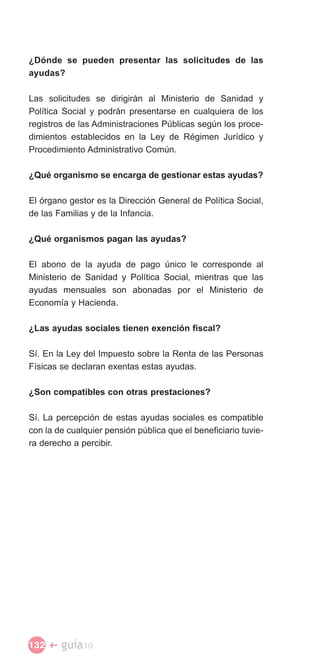 ¿Dónde se pueden presentar las solicitudes de las
ayudas?

Las solicitudes se dirigirán al Ministerio de Sanidad y
Política Social y podrán presentarse en cualquiera de los
registros de las Administraciones Públicas según los proce­
dimientos establecidos en la Ley de Régimen Jurídico y
Procedimiento Administrativo Común.

¿Qué organismo se encarga de gestionar estas ayudas?

El órgano gestor es la Dirección General de Política Social,
de las Familias y de la Infancia.

¿Qué organismos pagan las ayudas?

El abono de la ayuda de pago único le corresponde al
Ministerio de Sanidad y Política Social, mientras que las
ayudas mensuales son abonadas por el Ministerio de
Economía y Hacienda.

¿Las ayudas sociales tienen exención fiscal?

Sí. En la Ley del Impuesto sobre la Renta de las Personas
Físicas se declaran exentas estas ayudas.

¿Son compatibles con otras prestaciones?

Sí. La percepción de estas ayudas sociales es compatible
con la de cualquier pensión pública que el beneficiario tuvie­
ra derecho a percibir.




132 �   guía10
 