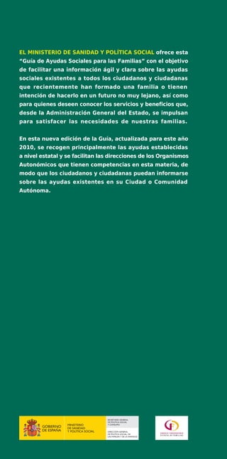 EL MINISTERIO DE SANIDAD Y POLÍTICA SOCIAL ofrece esta
“Guía de Ayudas Sociales para las Familias” con el objetivo
de facilitar una información ágil y clara sobre las ayudas
sociales existentes a todos los ciudadanos y ciudadanas
que recientemente han formado una familia o tienen
intención de hacerlo en un futuro no muy lejano, así como
para quienes deseen conocer los servicios y beneficios que,
desde la Administración General del Estado, se impulsan
para satisfacer las necesidades de nuestras familias.


En esta nueva edición de la Guía, actualizada para este año
2010, se recogen principalmente las ayudas establecidas
a nivel estatal y se facilitan las direcciones de los Organismos
Autonómicos que tienen competencias en esta materia, de
modo que los ciudadanos y ciudadanas puedan informarse
sobre las ayudas existentes en su Ciudad o Comunidad
Autónoma.




                                      SECRETARÍA GENERAL
                                      DE POLÍTICA SOCIAL
                  MINISTERIO          Y CONSUMO
                  DE SANIDAD
                  Y POLÍTICA SOCIAL   DIRECCIÓN GENERAL
                                      DE POLÍTICA SOCIAL, DE
                                      LAS FAMILIAS Y DE LA INFANCIA
 