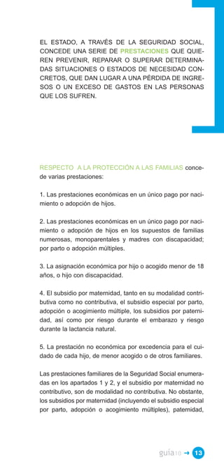 EL ESTADO, A TRAVÉS DE LA SEGURIDAD SOCIAL,
CONCEDE UNA SERIE DE PRESTACIONES QUE QUIE­
REN PREVENIR, REPARAR O SUPERAR DETERMINA­
DAS SITUACIONES O ESTADOS DE NECESIDAD CON­
CRETOS, QUE DAN LUGAR A UNA PÉRDIDA DE INGRE­
SOS O UN EXCESO DE GASTOS EN LAS PERSONAS
QUE LOS SUFREN.




RESPECTO A LA PROTECCIÓN A LAS FAMILIAS conce­
de varias prestaciones:

1. Las prestaciones económicas en un único pago por naci­
miento o adopción de hijos.

2. Las prestaciones económicas en un único pago por naci­
miento o adopción de hijos en los supuestos de familias
numerosas, monoparentales y madres con discapacidad;
por parto o adopción múltiples.

3. La asignación económica por hijo o acogido menor de 18
años, o hijo con discapacidad.

4. El subsidio por maternidad, tanto en su modalidad contri­
butiva como no contributiva, el subsidio especial por parto,
adopción o acogimiento múltiple, los subsidios por paterni­
dad, así como por riesgo durante el embarazo y riesgo
durante la lactancia natural.

5. La prestación no económica por excedencia para el cui­
dado de cada hijo, de menor acogido o de otros familiares.

Las prestaciones familiares de la Seguridad Social enumera­
das en los apartados 1 y 2, y el subsidio por maternidad no
contributivo, son de modalidad no contributiva. No obstante,
los subsidios por maternidad (incluyendo el subsidio especial
por parto, adopción o acogimiento múltiples), paternidad,




                                            guía10   � 13
 