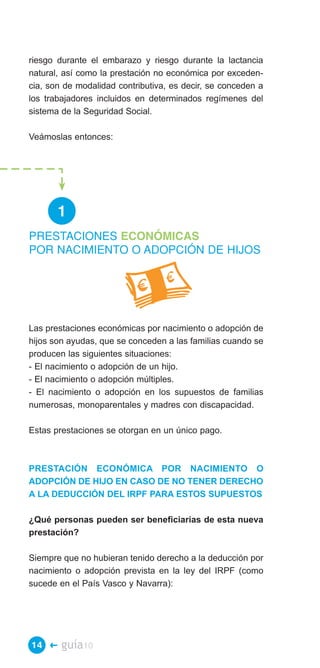 riesgo durante el embarazo y riesgo durante la lactancia
natural, así como la prestación no económica por exceden­
cia, son de modalidad contributiva, es decir, se conceden a
los trabajadores incluidos en determinados regímenes del
sistema de la Seguridad Social.

Veámoslas entonces:




       1
PRESTACIONES ECONÓMICAS
POR NACIMIENTO O ADOPCIÓN DE HIJOS




Las prestaciones económicas por nacimiento o adopción de
hijos son ayudas, que se conceden a las familias cuando se
producen las siguientes situaciones:
- El nacimiento o adopción de un hijo.
- El nacimiento o adopción múltiples.
- El nacimiento o adopción en los supuestos de familias
numerosas, monoparentales y madres con discapacidad.

Estas prestaciones se otorgan en un único pago.



PRESTACIÓN ECONÓMICA POR NACIMIENTO O
ADOPCIÓN DE HIJO EN CASO DE NO TENER DERECHO
A LA DEDUCCIÓN DEL IRPF PARA ESTOS SUPUESTOS

¿Qué personas pueden ser beneficiarias de esta nueva
prestación?

Siempre que no hubieran tenido derecho a la deducción por
nacimiento o adopción prevista en la ley del IRPF (como
sucede en el País Vasco y Navarra):




14 �    guía10
 