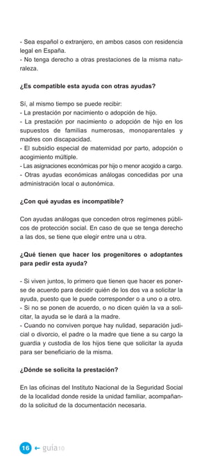 - Sea español o extranjero, en ambos casos con residencia
legal en España.
- No tenga derecho a otras prestaciones de la misma natu­
raleza.

¿Es compatible esta ayuda con otras ayudas?

Sí, al mismo tiempo se puede recibir:
- La prestación por nacimiento o adopción de hijo.
- La prestación por nacimiento o adopción de hijo en los
supuestos de familias numerosas, monoparentales y
madres con discapacidad.
- El subsidio especial de maternidad por parto, adopción o
acogimiento múltiple.
- Las asignaciones económicas por hijo o menor acogido a cargo.
- Otras ayudas económicas análogas concedidas por una
administración local o autonómica.

¿Con qué ayudas es incompatible?

Con ayudas análogas que conceden otros regímenes públi­
cos de protección social. En caso de que se tenga derecho
a las dos, se tiene que elegir entre una u otra.

¿Qué tienen que hacer los progenitores o adoptantes
para pedir esta ayuda?

- Si viven juntos, lo primero que tienen que hacer es poner­
se de acuerdo para decidir quién de los dos va a solicitar la
ayuda, puesto que le puede corresponder o a uno o a otro.
- Si no se ponen de acuerdo, o no dicen quién la va a soli­
citar, la ayuda se le dará a la madre.
- Cuando no conviven porque hay nulidad, separación judi­
cial o divorcio, el padre o la madre que tiene a su cargo la
guardia y custodia de los hijos tiene que solicitar la ayuda
para ser beneficiario de la misma.

¿Dónde se solicita la prestación?

En las oficinas del Instituto Nacional de la Seguridad Social
de la localidad donde reside la unidad familiar, acompañan­
do la solicitud de la documentación necesaria.




16 �    guía10
 