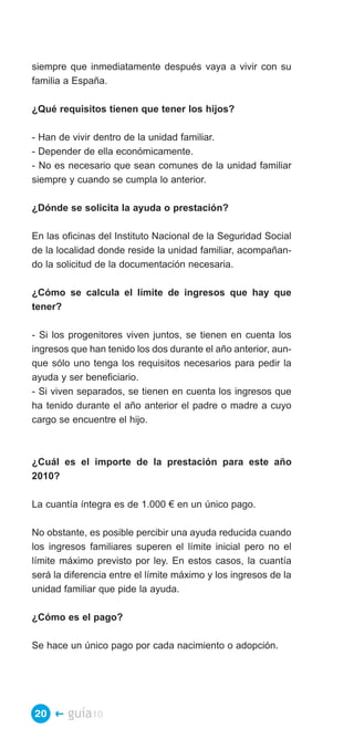 siempre que inmediatamente después vaya a vivir con su
familia a España.

¿Qué requisitos tienen que tener los hijos?

- Han de vivir dentro de la unidad familiar.
- Depender de ella económicamente.
- No es necesario que sean comunes de la unidad familiar
siempre y cuando se cumpla lo anterior.

¿Dónde se solicita la ayuda o prestación?

En las oficinas del Instituto Nacional de la Seguridad Social
de la localidad donde reside la unidad familiar, acompañan­
do la solicitud de la documentación necesaria.

¿Cómo se calcula el límite de ingresos que hay que
tener?

- Si los progenitores viven juntos, se tienen en cuenta los
ingresos que han tenido los dos durante el año anterior, aun­
que sólo uno tenga los requisitos necesarios para pedir la
ayuda y ser beneficiario.
- Si viven separados, se tienen en cuenta los ingresos que
ha tenido durante el año anterior el padre o madre a cuyo
cargo se encuentre el hijo.



¿Cuál es el importe de la prestación para este año
2010?

La cuantía íntegra es de 1.000 € en un único pago.

No obstante, es posible percibir una ayuda reducida cuando
los ingresos familiares superen el límite inicial pero no el
límite máximo previsto por ley. En estos casos, la cuantía
será la diferencia entre el límite máximo y los ingresos de la
unidad familiar que pide la ayuda.

¿Cómo es el pago?

Se hace un único pago por cada nacimiento o adopción.




20 �    guía10
 