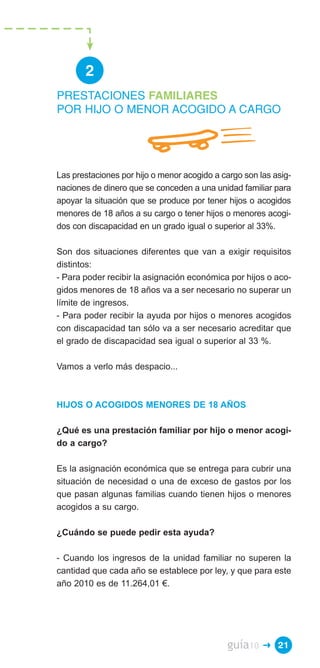 2
PRESTACIONES FAMILIARES
POR HIJO O MENOR ACOGIDO A CARGO




Las prestaciones por hijo o menor acogido a cargo son las asig­
naciones de dinero que se conceden a una unidad familiar para
apoyar la situación que se produce por tener hijos o acogidos
menores de 18 años a su cargo o tener hijos o menores acogi­
dos con discapacidad en un grado igual o superior al 33%.

Son dos situaciones diferentes que van a exigir requisitos
distintos:
- Para poder recibir la asignación económica por hijos o aco­
gidos menores de 18 años va a ser necesario no superar un
límite de ingresos.
- Para poder recibir la ayuda por hijos o menores acogidos
con discapacidad tan sólo va a ser necesario acreditar que
el grado de discapacidad sea igual o superior al 33 %.

Vamos a verlo más despacio...



HIJOS O ACOGIDOS MENORES DE 18 AÑOS

¿Qué es una prestación familiar por hijo o menor acogi­
do a cargo?

Es la asignación económica que se entrega para cubrir una
situación de necesidad o una de exceso de gastos por los
que pasan algunas familias cuando tienen hijos o menores
acogidos a su cargo.

¿Cuándo se puede pedir esta ayuda?

- Cuando los ingresos de la unidad familiar no superen la
cantidad que cada año se establece por ley, y que para este
año 2010 es de 11.264,01 €.




                                             guía10    � 21
 