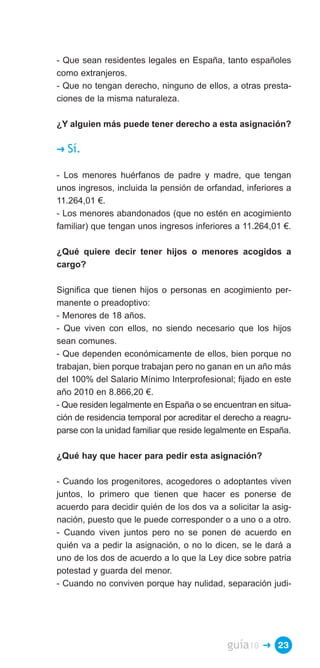 - Que sean residentes legales en España, tanto españoles
como extranjeros.
- Que no tengan derecho, ninguno de ellos, a otras presta­
ciones de la misma naturaleza.

¿Y alguien más puede tener derecho a esta asignación?

�   Sí.

- Los menores huérfanos de padre y madre, que tengan
unos ingresos, incluida la pensión de orfandad, inferiores a
11.264,01 €.
- Los menores abandonados (que no estén en acogimiento
familiar) que tengan unos ingresos inferiores a 11.264,01 €.

¿Qué quiere decir tener hijos o menores acogidos a
cargo?

Significa que tienen hijos o personas en acogimiento per­
manente o preadoptivo:
- Menores de 18 años.
- Que viven con ellos, no siendo necesario que los hijos
sean comunes.
- Que dependen económicamente de ellos, bien porque no
trabajan, bien porque trabajan pero no ganan en un año más
del 100% del Salario Mínimo Interprofesional; fijado en este
año 2010 en 8.866,20 €.
- Que residen legalmente en España o se encuentran en situa­
ción de residencia temporal por acreditar el derecho a reagru­
parse con la unidad familiar que reside legalmente en España.

¿Qué hay que hacer para pedir esta asignación?

- Cuando los progenitores, acogedores o adoptantes viven
juntos, lo primero que tienen que hacer es ponerse de
acuerdo para decidir quién de los dos va a solicitar la asig­
nación, puesto que le puede corresponder o a uno o a otro.
- Cuando viven juntos pero no se ponen de acuerdo en
quién va a pedir la asignación, o no lo dicen, se le dará a
uno de los dos de acuerdo a lo que la Ley dice sobre patria
potestad y guarda del menor.
- Cuando no conviven porque hay nulidad, separación judi­




                                             guía10   � 23
 