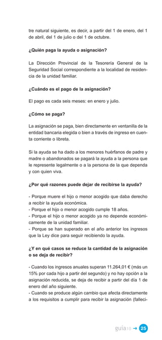 tre natural siguiente, es decir, a partir del 1 de enero, del 1
de abril, del 1 de julio o del 1 de octubre.

¿Quién paga la ayuda o asignación?

La Dirección Provincial de la Tesorería General de la
Seguridad Social correspondiente a la localidad de residen­
cia de la unidad familiar.

¿Cuándo es el pago de la asignación?

El pago es cada seis meses: en enero y julio.

¿Cómo se paga?

La asignación se paga, bien directamente en ventanilla de la
entidad bancaria elegida o bien a través de ingreso en cuen­
ta corriente o libreta.

Si la ayuda se ha dado a los menores huérfanos de padre y
madre o abandonados se pagará la ayuda a la persona que
le represente legalmente o a la persona de la que dependa
y con quien viva.

¿Por qué razones puede dejar de recibirse la ayuda?

- Porque muere el hijo o menor acogido que daba derecho
a recibir la ayuda económica.
- Porque el hijo o menor acogido cumple 18 años.
- Porque el hijo o menor acogido ya no depende económi­
camente de la unidad familiar.
- Porque se han superado en el año anterior los ingresos
que la Ley dice para seguir recibiendo la ayuda.

¿Y en qué casos se reduce la cantidad de la asignación
o se deja de recibir?

- Cuando los ingresos anuales superan 11.264,01 € (más un
15% por cada hijo a partir del segundo) y no hay opción a la
asignación reducida, se deja de recibir a partir del día 1 de
enero del año siguiente.
- Cuando se produce algún cambio que afecta directamente
a los requisitos a cumplir para recibir la asignación (falleci­




                                             guía10    � 25
 