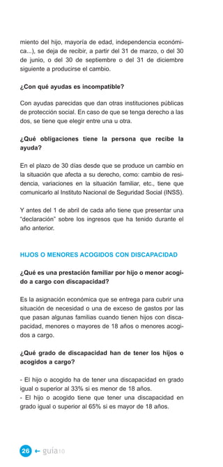miento del hijo, mayoría de edad, independencia económi­
ca...), se deja de recibir, a partir del 31 de marzo, o del 30
de junio, o del 30 de septiembre o del 31 de diciembre
siguiente a producirse el cambio.

¿Con qué ayudas es incompatible?

Con ayudas parecidas que dan otras instituciones públicas
de protección social. En caso de que se tenga derecho a las
dos, se tiene que elegir entre una u otra.

¿Qué obligaciones tiene la persona que recibe la
ayuda?

En el plazo de 30 días desde que se produce un cambio en
la situación que afecta a su derecho, como: cambio de resi­
dencia, variaciones en la situación familiar, etc., tiene que
comunicarlo al Instituto Nacional de Seguridad Social (INSS).

Y antes del 1 de abril de cada año tiene que presentar una
“declaración” sobre los ingresos que ha tenido durante el
año anterior.



HIJOS O MENORES ACOGIDOS CON DISCAPACIDAD

¿Qué es una prestación familiar por hijo o menor acogi­
do a cargo con discapacidad?

Es la asignación económica que se entrega para cubrir una
situación de necesidad o una de exceso de gastos por las
que pasan algunas familias cuando tienen hijos con disca­
pacidad, menores o mayores de 18 años o menores acogi­
dos a cargo.

¿Qué grado de discapacidad han de tener los hijos o
acogidos a cargo?

- El hijo o acogido ha de tener una discapacidad en grado
igual o superior al 33% si es menor de 18 años.
- El hijo o acogido tiene que tener una discapacidad en
grado igual o superior al 65% si es mayor de 18 años.




26 �    guía10
 